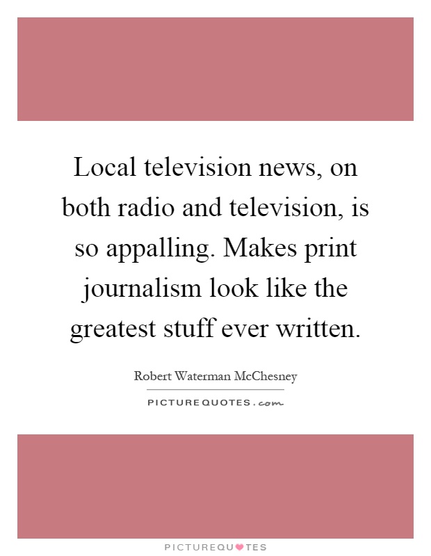 Local television news, on both radio and television, is so appalling. Makes print journalism look like the greatest stuff ever written Picture Quote #1