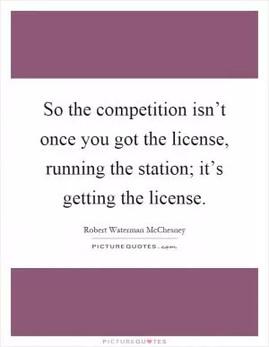 So the competition isn’t once you got the license, running the station; it’s getting the license Picture Quote #1