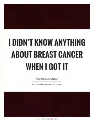 I didn’t know anything about breast cancer when I got it Picture Quote #1