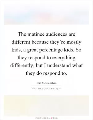 The matinee audiences are different because they’re mostly kids, a great percentage kids. So they respond to everything differently, but I understand what they do respond to Picture Quote #1