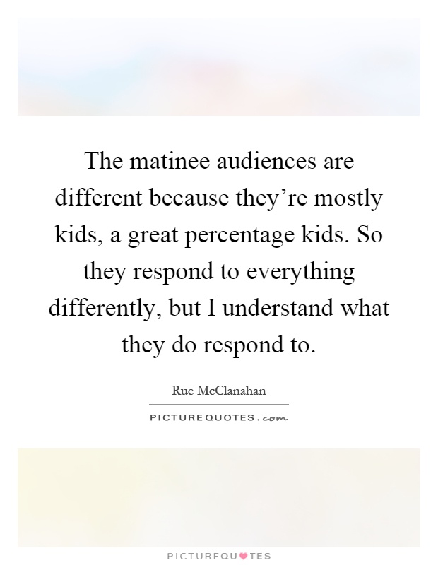 The matinee audiences are different because they're mostly kids, a great percentage kids. So they respond to everything differently, but I understand what they do respond to Picture Quote #1