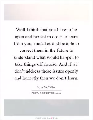 Well I think that you have to be open and honest in order to learn from your mistakes and be able to correct them in the future to understand what would happen to take things off course. And if we don’t address these issues openly and honestly then we don’t learn Picture Quote #1