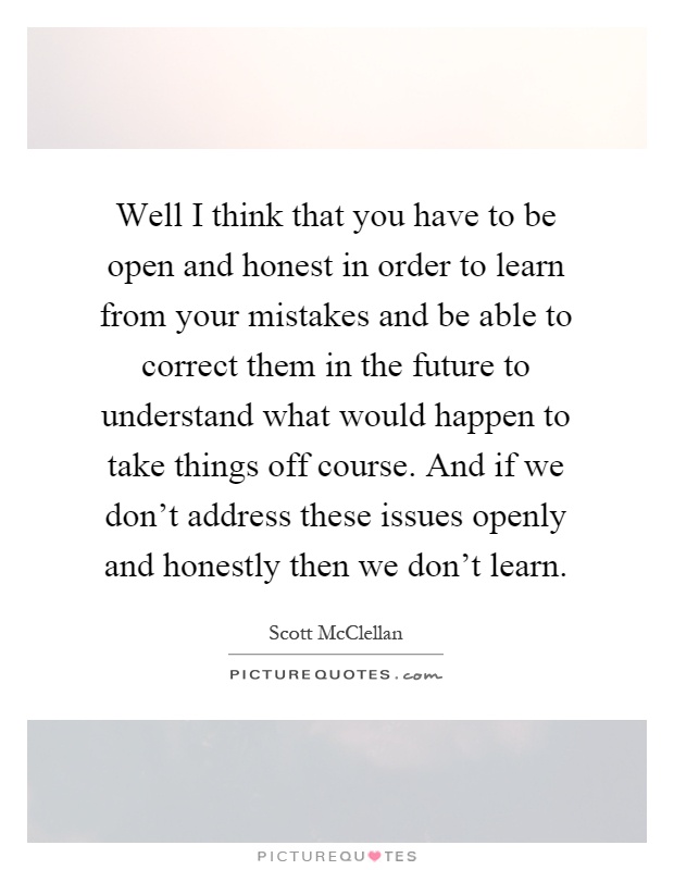 Well I think that you have to be open and honest in order to learn from your mistakes and be able to correct them in the future to understand what would happen to take things off course. And if we don't address these issues openly and honestly then we don't learn Picture Quote #1