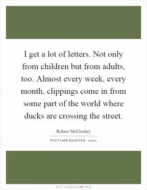 I get a lot of letters. Not only from children but from adults, too. Almost every week, every month, clippings come in from some part of the world where ducks are crossing the street Picture Quote #1