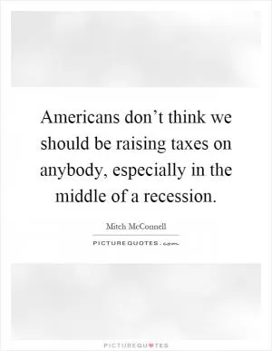 Americans don’t think we should be raising taxes on anybody, especially in the middle of a recession Picture Quote #1