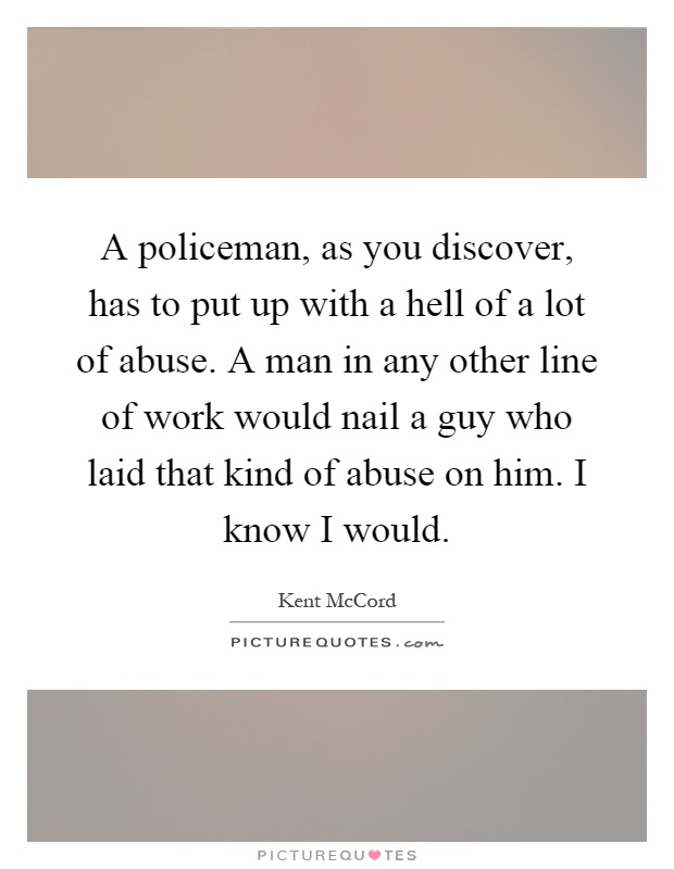 A policeman, as you discover, has to put up with a hell of a lot of abuse. A man in any other line of work would nail a guy who laid that kind of abuse on him. I know I would Picture Quote #1