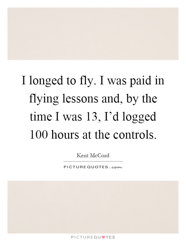 I longed to fly. I was paid in flying lessons and, by the time I was 13, I'd logged 100 hours at the controls Picture Quote #1