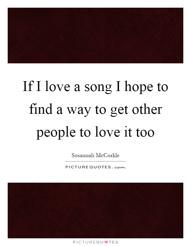 If I love a song I hope to find a way to get other people to love it too Picture Quote #1