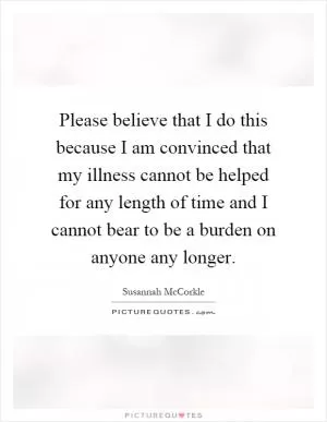 Please believe that I do this because I am convinced that my illness cannot be helped for any length of time and I cannot bear to be a burden on anyone any longer Picture Quote #1