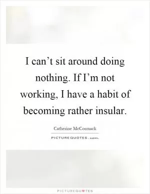 I can’t sit around doing nothing. If I’m not working, I have a habit of becoming rather insular Picture Quote #1