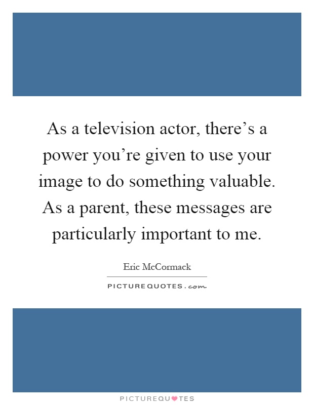 As a television actor, there's a power you're given to use your image to do something valuable. As a parent, these messages are particularly important to me Picture Quote #1