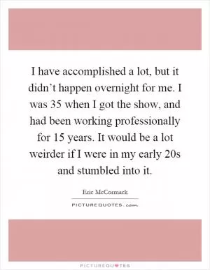 I have accomplished a lot, but it didn’t happen overnight for me. I was 35 when I got the show, and had been working professionally for 15 years. It would be a lot weirder if I were in my early 20s and stumbled into it Picture Quote #1