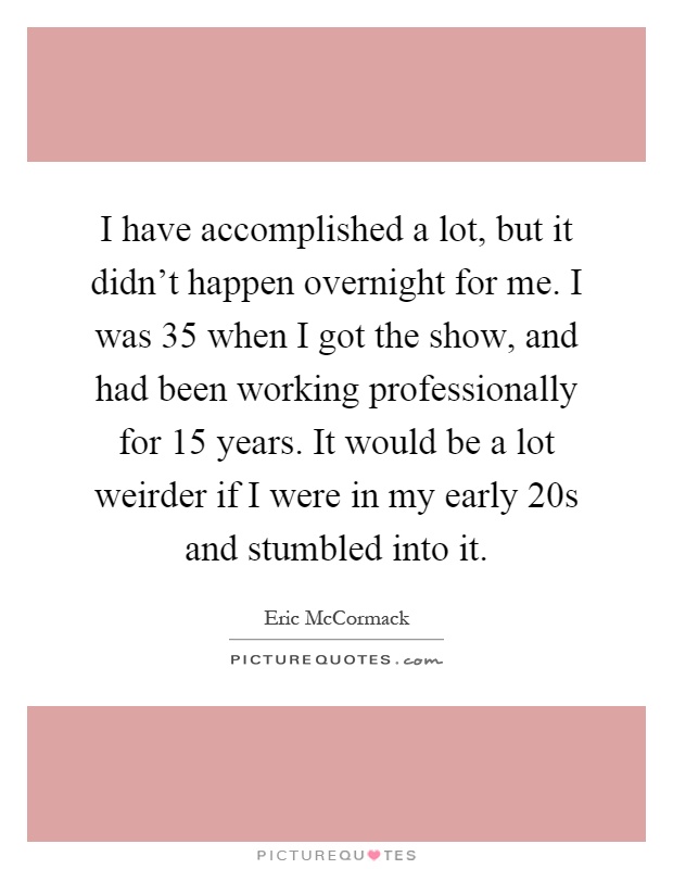 I have accomplished a lot, but it didn't happen overnight for me. I was 35 when I got the show, and had been working professionally for 15 years. It would be a lot weirder if I were in my early 20s and stumbled into it Picture Quote #1