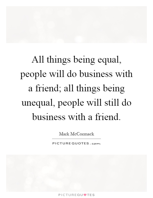 All things being equal, people will do business with a friend; all things being unequal, people will still do business with a friend Picture Quote #1