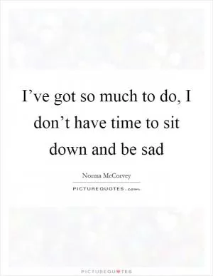 I’ve got so much to do, I don’t have time to sit down and be sad Picture Quote #1