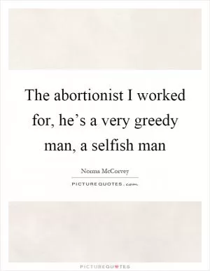The abortionist I worked for, he’s a very greedy man, a selfish man Picture Quote #1