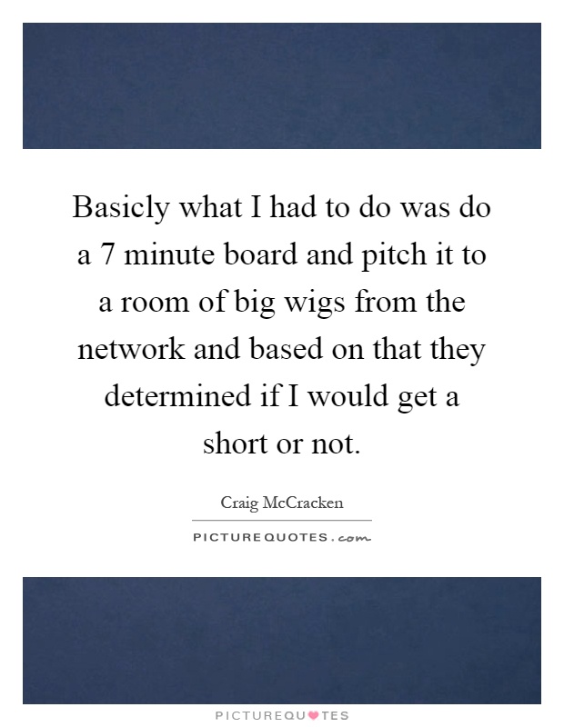 Basicly what I had to do was do a 7 minute board and pitch it to a room of big wigs from the network and based on that they determined if I would get a short or not Picture Quote #1