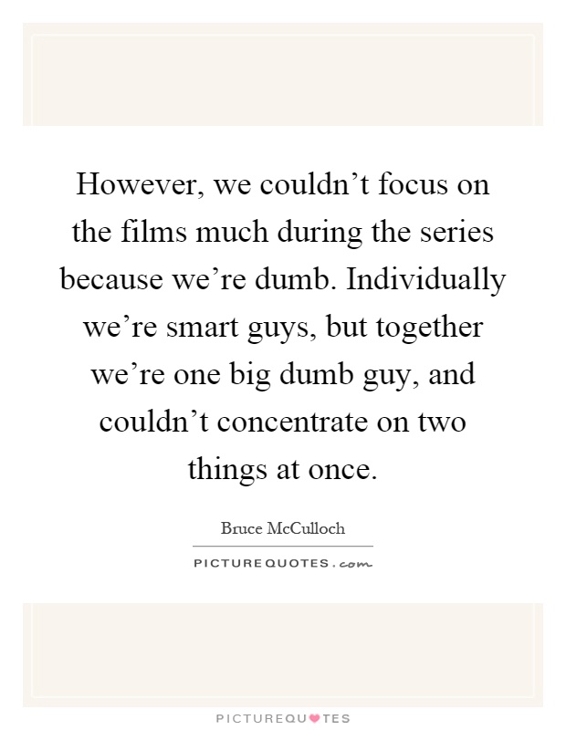 However, we couldn't focus on the films much during the series because we're dumb. Individually we're smart guys, but together we're one big dumb guy, and couldn't concentrate on two things at once Picture Quote #1