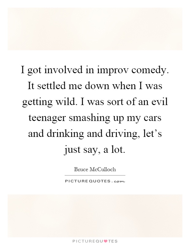 I got involved in improv comedy. It settled me down when I was getting wild. I was sort of an evil teenager smashing up my cars and drinking and driving, let's just say, a lot Picture Quote #1