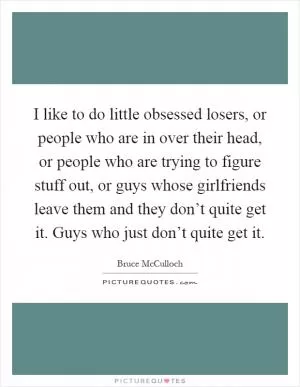 I like to do little obsessed losers, or people who are in over their head, or people who are trying to figure stuff out, or guys whose girlfriends leave them and they don’t quite get it. Guys who just don’t quite get it Picture Quote #1