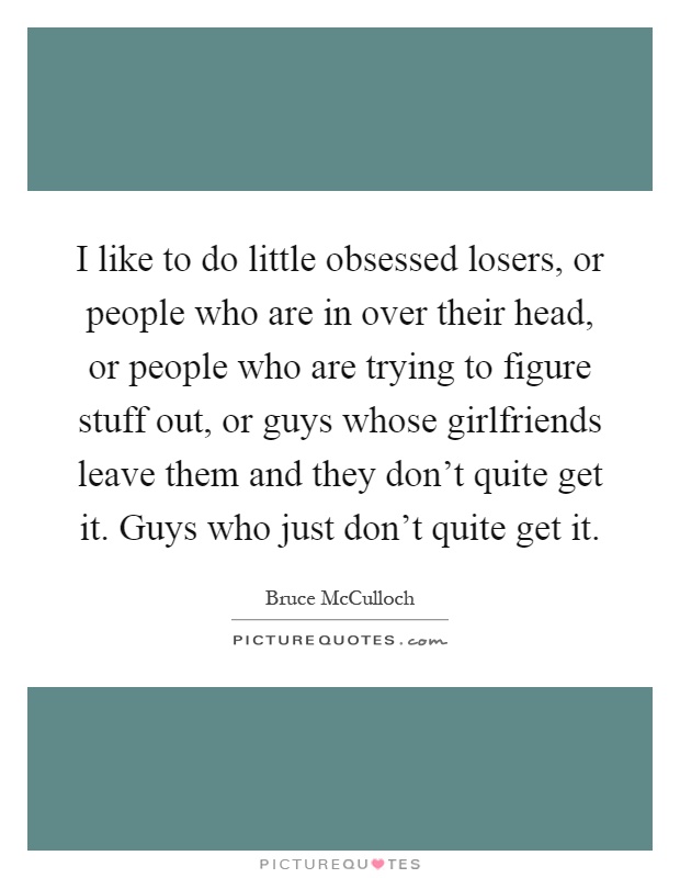 I like to do little obsessed losers, or people who are in over their head, or people who are trying to figure stuff out, or guys whose girlfriends leave them and they don't quite get it. Guys who just don't quite get it Picture Quote #1