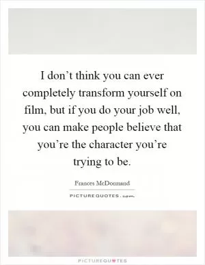 I don’t think you can ever completely transform yourself on film, but if you do your job well, you can make people believe that you’re the character you’re trying to be Picture Quote #1