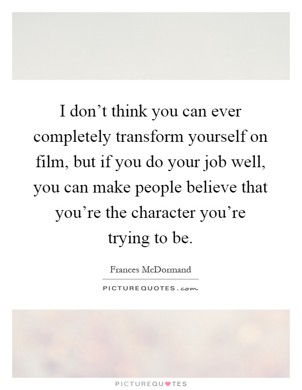 I don't think you can ever completely transform yourself on film, but if you do your job well, you can make people believe that you're the character you're trying to be Picture Quote #1