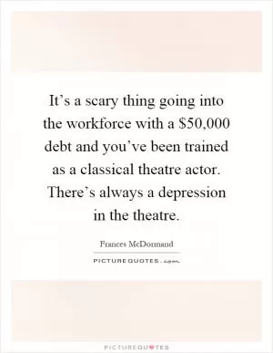 It’s a scary thing going into the workforce with a $50,000 debt and you’ve been trained as a classical theatre actor. There’s always a depression in the theatre Picture Quote #1