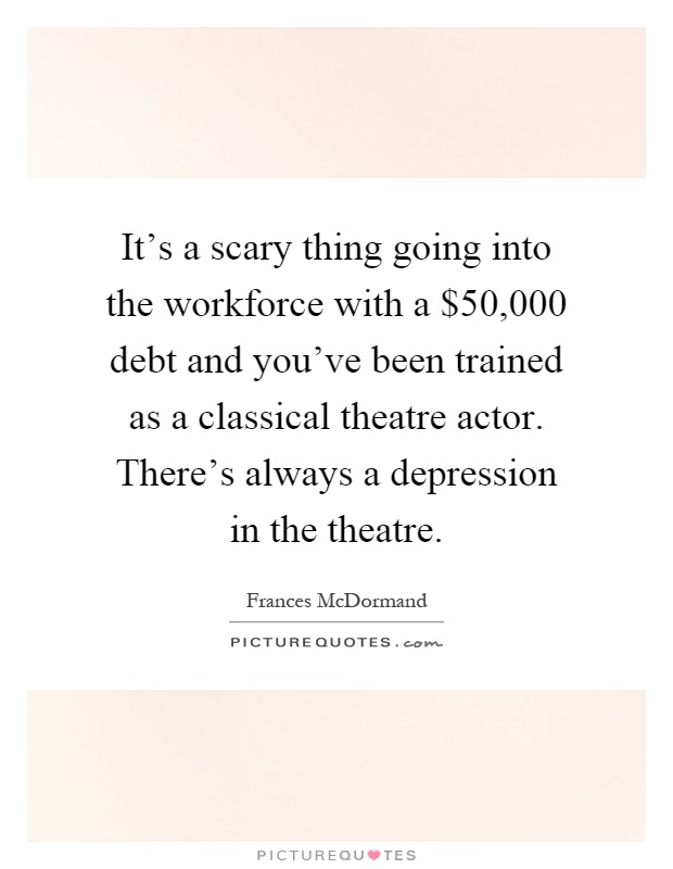 It's a scary thing going into the workforce with a $50,000 debt and you've been trained as a classical theatre actor. There's always a depression in the theatre Picture Quote #1