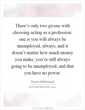 There’s only two givens with choosing acting as a profession: one is you will always be unemployed, always, and it doesn’t matter how much money you make, you’re still always going to be unemployed; and that you have no power Picture Quote #1
