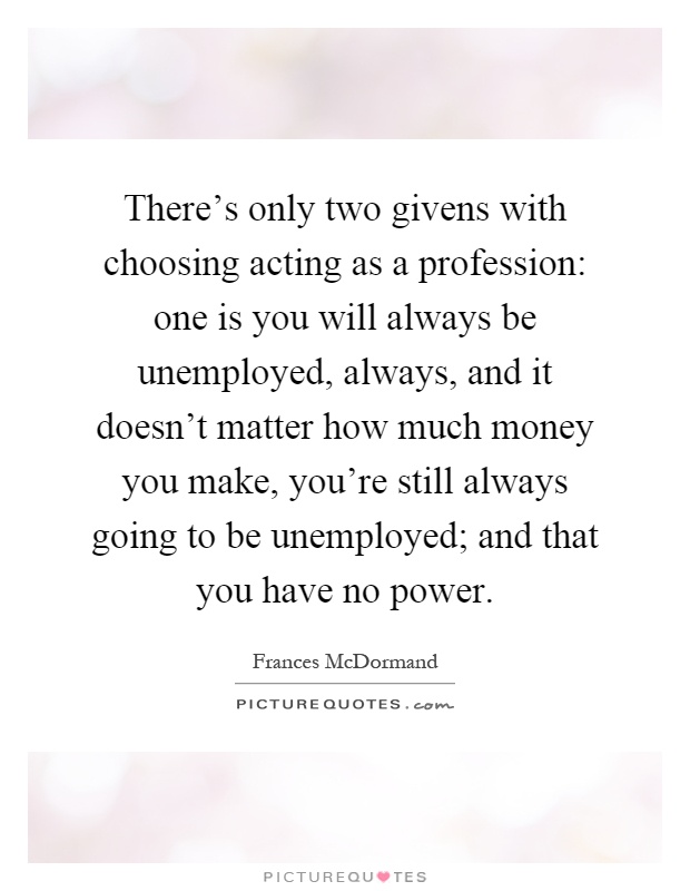 There's only two givens with choosing acting as a profession: one is you will always be unemployed, always, and it doesn't matter how much money you make, you're still always going to be unemployed; and that you have no power Picture Quote #1