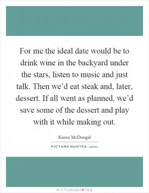 For me the ideal date would be to drink wine in the backyard under the stars, listen to music and just talk. Then we’d eat steak and, later, dessert. If all went as planned, we’d save some of the dessert and play with it while making out Picture Quote #1