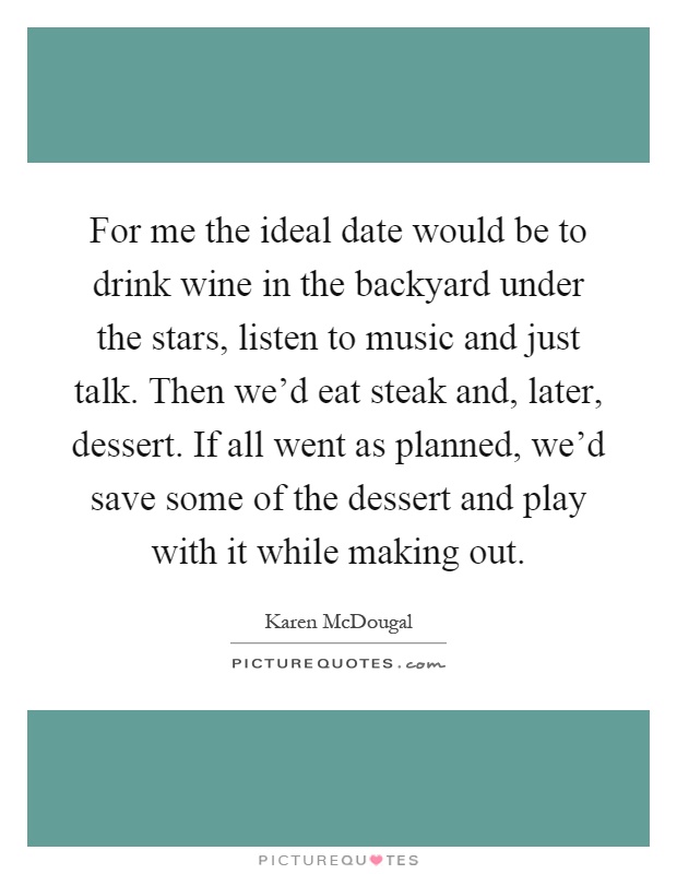 For me the ideal date would be to drink wine in the backyard under the stars, listen to music and just talk. Then we'd eat steak and, later, dessert. If all went as planned, we'd save some of the dessert and play with it while making out Picture Quote #1