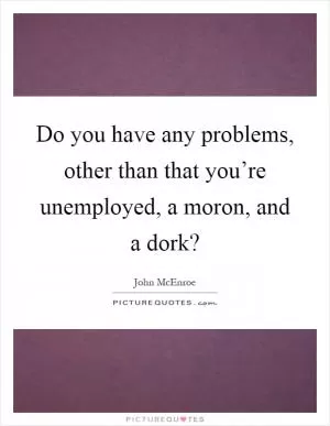 Do you have any problems, other than that you’re unemployed, a moron, and a dork? Picture Quote #1