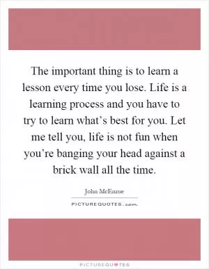 The important thing is to learn a lesson every time you lose. Life is a learning process and you have to try to learn what’s best for you. Let me tell you, life is not fun when you’re banging your head against a brick wall all the time Picture Quote #1