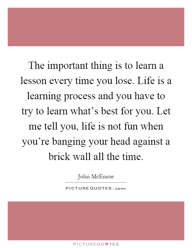 The important thing is to learn a lesson every time you lose. Life is a learning process and you have to try to learn what's best for you. Let me tell you, life is not fun when you're banging your head against a brick wall all the time Picture Quote #1