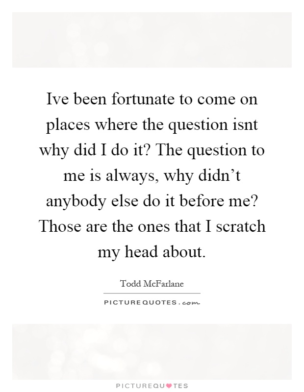 Ive been fortunate to come on places where the question isnt why did I do it? The question to me is always, why didn't anybody else do it before me? Those are the ones that I scratch my head about Picture Quote #1