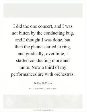 I did the one concert, and I was not bitten by the conducting bug, and I thought I was done, but then the phone started to ring, and gradually, over time, I started conducting more and more. Now a third of my performances are with orchestras Picture Quote #1