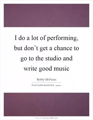 I do a lot of performing, but don’t get a chance to go to the studio and write good music Picture Quote #1
