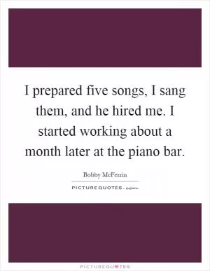 I prepared five songs, I sang them, and he hired me. I started working about a month later at the piano bar Picture Quote #1