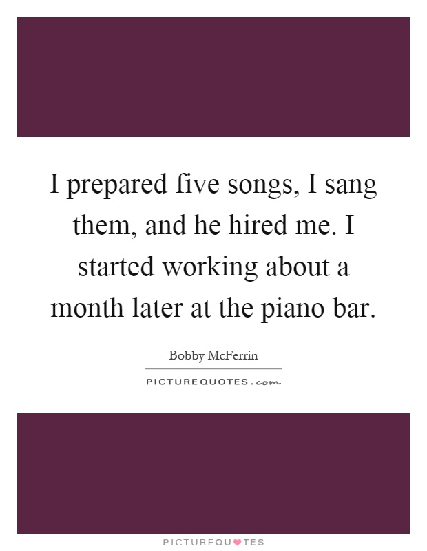 I prepared five songs, I sang them, and he hired me. I started working about a month later at the piano bar Picture Quote #1