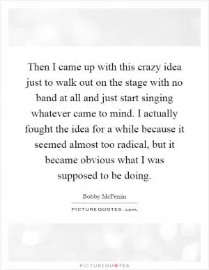 Then I came up with this crazy idea just to walk out on the stage with no band at all and just start singing whatever came to mind. I actually fought the idea for a while because it seemed almost too radical, but it became obvious what I was supposed to be doing Picture Quote #1