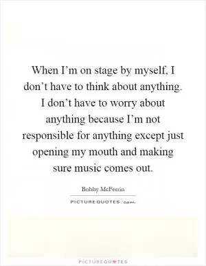 When I’m on stage by myself, I don’t have to think about anything. I don’t have to worry about anything because I’m not responsible for anything except just opening my mouth and making sure music comes out Picture Quote #1