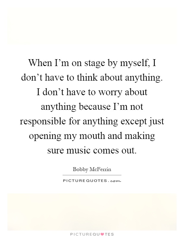 When I'm on stage by myself, I don't have to think about anything. I don't have to worry about anything because I'm not responsible for anything except just opening my mouth and making sure music comes out Picture Quote #1