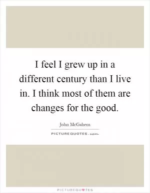 I feel I grew up in a different century than I live in. I think most of them are changes for the good Picture Quote #1