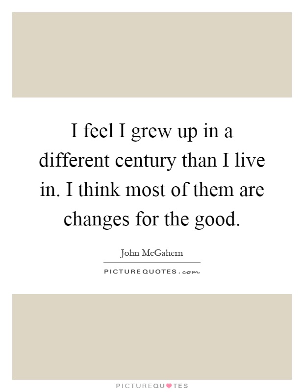 I feel I grew up in a different century than I live in. I think most of them are changes for the good Picture Quote #1