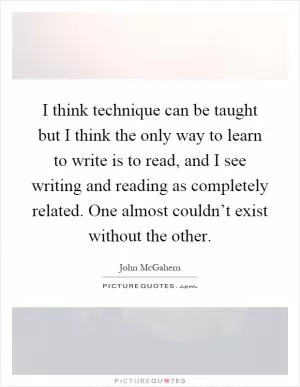 I think technique can be taught but I think the only way to learn to write is to read, and I see writing and reading as completely related. One almost couldn’t exist without the other Picture Quote #1