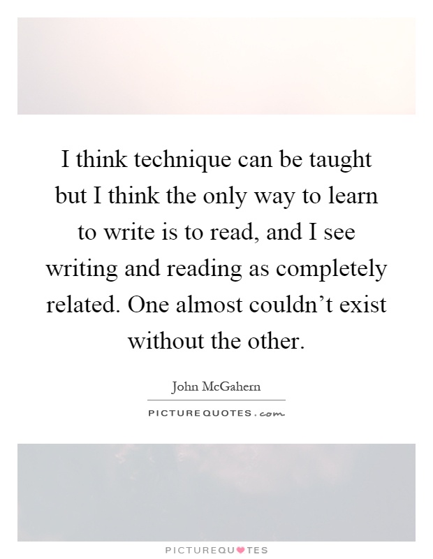 I think technique can be taught but I think the only way to learn to write is to read, and I see writing and reading as completely related. One almost couldn't exist without the other Picture Quote #1