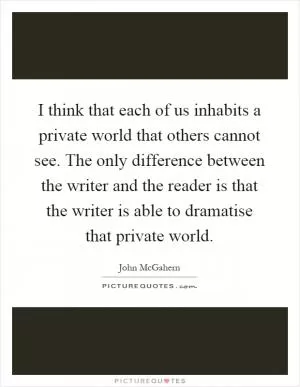 I think that each of us inhabits a private world that others cannot see. The only difference between the writer and the reader is that the writer is able to dramatise that private world Picture Quote #1