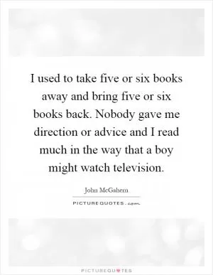I used to take five or six books away and bring five or six books back. Nobody gave me direction or advice and I read much in the way that a boy might watch television Picture Quote #1